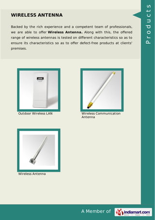 A Member of 
WIRELESS ANTENNA 
Backed by the rich experience and a competent team of professionals, 
we are able to offer Wireless Antenna. Along with this, the offered 
range of wireless antennas is tested on different characteristics so as to 
ensure its characteristics so as to offer defect-free products at clients' 
premises. 
Outdoor Wireless LAN Wireless Communication 
Antenna 
Wireless Antenna 
P r o d u c t s 
 