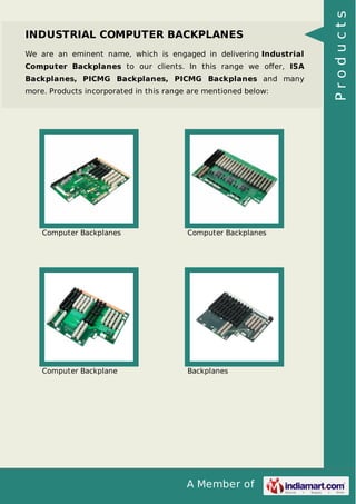 INDUSTRIAL COMPUTER BACKPLANES 
We are an eminent name, which is engaged in delivering Industrial 
Computer Backplanes to our clients. In this range we offer, ISA 
Backplanes, PICMG Backplanes, PICMG Backplanes and many 
more. Products incorporated in this range are mentioned below: 
Computer Backplanes Computer Backplanes 
Computer Backplane Backplanes 
A Member of 
P r o d u c t s 
 