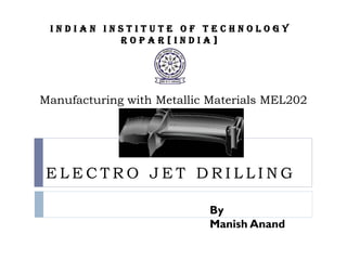 Indian Institute of Technology
          Ropar[India]




Manufacturing with Metallic Materials MEL202




 ELECTRO JET DRILLING

                           By
                           Manish Anand
 