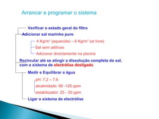 Arrancar e programar o sistema

    Verificar o estado geral do filtro
 Adicionar sal marinho puro
         4 Kg/m3 (aquecida) – 6 Kg/m3 (ar livre)
        Sal sem aditivos
        Adicionar directamente na piscina
Recircular até se atingir a dissolução completa do sal,
com o sistema de electrólise desligado
    Medir e Equilibrar a água
        pH: 7.2 – 7.6
        alcalinidade: 80 -120 ppm
        estabilizador: 25 - 30 ppm
    Ligar o sistema de electrólise
 