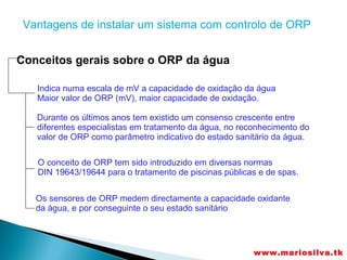 Vantagens de instalar um sistema com controlo de ORP


Conceitos gerais sobre o ORP da água

   Indica numa escala de mV a capacidade de oxidação da água
   Maior valor de ORP (mV), maior capacidade de oxidação.

   Durante os últimos anos tem existido um consenso crescente entre
   diferentes especialistas em tratamento da água, no reconhecimento do
   valor de ORP como parâmetro indicativo do estado sanitário da água.

   O conceito de ORP tem sido introduzido em diversas normas
   DIN 19643/19644 para o tratamento de piscinas públicas e de spas.


   Os sensores de ORP medem directamente a capacidade oxidante
   da água, e por conseguinte o seu estado sanitário




                                                         www.mariosilva.tk
 