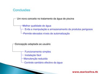 Conclusões

  Um novo conceito no tratamento da água de piscina

       Melhor qualidade de água
        Evita a manipulação e armazenamento de produtos perigosos
       Permite elevados níveis de automatização



 Concepção adaptada ao usuário


        Funcionamento simples
        Instalação fácil
        Manutenção reduzida
        Controlo sanitário efectivo da água


                                                  www.mariosilva.tk
 