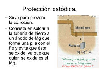 Protección catódica. Sirve para prevenir la corrosión. Consiste en soldar a la tubería de hierro a un ánodo de Mg que forma una pila con el Fe y evita que éste se oxide, ya que que quien se oxida es el Mg. Tubería protegida por un ánodo de Magnesio. © Grupo ANAYA S.A. Química 2º. 