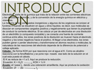 INTRODUCCI
  ÓN
Electrolisis, parte de la química que trata de la relación entre las corrientes eléctricas
y las reacciones químicas, y de la conversión de la energía química en eléctrica y
viceversa.
La mayoría de los compuestos inorgánicos y algunos de los orgánicos se ionizan al
fundirse o cuando se disuelven en agua u otros líquidos; es decir, sus moléculas se
disocian en componentes cargados positiva y negativamente que tienen la propiedad
de conducir la corriente eléctrica. Si se coloca un par de electrodos en una disolución
de un electrólito (o compuesto ionizable) y se conecta una fuente de corriente
continua entre ellos, los iones positivos de la disolución se mueven hacia el electrodo
negativo y los iones negativos hacia el positivo. Al llegar a los electrodos, los iones
pueden ganar o perder electrones y transformarse en átomos neutros o moléculas; la
naturaleza de las reacciones del electrodo depende de la diferencia de potencial o
voltaje aplicado.
Cátodo: Se forma KOH por que reacciona con el agua el K. Como es alcalino
reacciona con la fenolftaleína y se pone rojo- rosado ese lado de la solución en el
cual esta puesto el cátodo.
 El K se reduce de +1 a 0. Aquí se produce la reducción.
 Ecuación: K + H2O              KOH + ½ H
Ánodo: el I pasa I2 dando una coloración amarillenta. Aquí se produce la oxidación
 Ecuación: 2I- - 2e-              I2
 