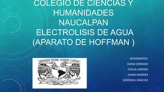 COLEGIO DE CIENCIAS Y
HUMANIDADES
NAUCALPAN
ELECTROLISIS DE AGUA
(APARATO DE HOFFMAN )
INTEGRANTES:
DIANA SERRANO
THALÍA JIMÉNEZ
DIANA RAMÍREZ
VERÓNICA SÁNCHEZ

 