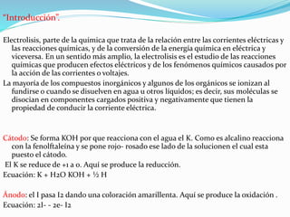 “Introducción”.
Electrolisis, parte de la química que trata de la relación entre las corrientes eléctricas y
las reacciones químicas, y de la conversión de la energía química en eléctrica y
viceversa. En un sentido más amplio, la electrolisis es el estudio de las reacciones
químicas que producen efectos eléctricos y de los fenómenos químicos causados por
la acción de las corrientes o voltajes.
La mayoría de los compuestos inorgánicos y algunos de los orgánicos se ionizan al
fundirse o cuando se disuelven en agua u otros líquidos; es decir, sus moléculas se
disocian en componentes cargados positiva y negativamente que tienen la
propiedad de conducir la corriente eléctrica.
Cátodo: Se forma KOH por que reacciona con el agua el K. Como es alcalino reacciona
con la fenolftaleína y se pone rojo- rosado ese lado de la solucionen el cual esta
puesto el cátodo.
El K se reduce de +1 a 0. Aquí se produce la reducción.
Ecuación: K + H2O KOH + ½ H
Ánodo: el I pasa I2 dando una coloración amarillenta. Aquí se produce la oxidación .
Ecuación: 2I- - 2e- I2
 