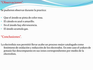 “Observaciones”.
Se pudieron observar durante la practica:
• Que el ánodo se pinta de color rosa.
• El cátodo es azul o amarillo.
• En el ánodo hay efervescencia.
• El ánodo acumula gas.
“Conclusiones”.
La electrolisis nos permitió llevar acabo un proceso mejor catalogado como
fenómeno de oxidación y reducción de los electrodos. En este caso el yoduro de
potasio fue descompuesto en sus iones correspondientes por medio de la
electrolisis.
 