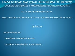 UNIVERSIDAD NACIONAL AUTONOMA DE MÉXICO
COLEGIO DE CIENCIAS Y HUMANIDADES PLANTEL NAUCALPAN.
ACTIVIDAD EXPERIMENTAL # 6.
“ELECTROLISIS DE UNA SOLUCION ACUOSA DE YODURO DE POTASIO”.
QUÍMICA II
RESPONSABLES:
CABRERA NAVARRETE KEVIN.
CAZARES HERNÁNDEZ JUAN DANIEL.
 