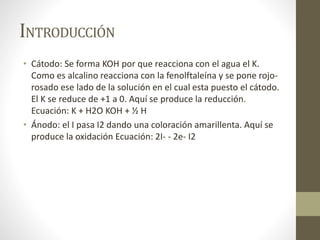 INTRODUCCIÓN
• Cátodo: Se forma KOH por que reacciona con el agua el K.
Como es alcalino reacciona con la fenolftaleína y se pone rojo-
rosado ese lado de la solución en el cual esta puesto el cátodo.
El K se reduce de +1 a 0. Aquí se produce la reducción.
Ecuación: K + H2O KOH + ½ H
• Ánodo: el I pasa I2 dando una coloración amarillenta. Aquí se
produce la oxidación Ecuación: 2I- - 2e- I2
 