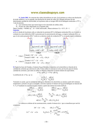 11. Junio 2001. Se conectan dos cubas electrolíticas en serie. En la primera se coloca una disolución 
de ácido sulfúrico y en la segunda, una disolución de nitrato de cobre (II). Después del paso de una 
determinada cantidad de electricidad, en la primera cuba se recogen 600 ml de hidrógeno molecular a 27ºC y 
1 atm de presión. 
a) Las semirreacciones que tienen lugar en los electrodos de ambas cubas. 
b) El peso de cobre depositado en la segunda cuba. 
Datos: Faraday = 96500C·eq−1 ; R = 0.082 atml/molK ; Masas atómicas: Cu = 63.5 ; H = 1. 
Solución. 
a) En el cátodo de la primera cuba se reducirán los protones (H+) a hidrógeno molecular (H2), en el ánodo se 
oxidarán los iones hidróxilos (OH−), presentes por la autoionización del agua, a oxígeno molecular (O2), ya 
que el otro anión presente (SO4 
2−) está en su máximo estado de oxidación (S6+) y no puede seguir oxidándose. 
Cátodo I : 2H 2e H 
Ánodo II : 4OH 4e O 2H O 
Cátodo I :Cu 2e Cu 
Ánodo II : 4OH 4e O 2H O 
m H 
Eq 2 Eq 
2 ⋅ 2 ( ) ( ) 
P ⋅ 
V 
H2 H2 ⋅ ⋅ 
m Cu 2 Eq 
+ − 
+ → = 
Cu 2e Cu P Cu M 
- 10 - 
• Cuba I: 
 
  
+ − 
+ → 
− − 
− → + 
2 2 
2 
• Cuba II: 
 
  
+ − 
+ → 
− − 
− → + 
2 2 
2 
b) Según las leyes de Faraday, el número Eq-gr liberados ó depósitos en la electrólisis es función de la 
cantidad de corriente que atraviesa la cuba. Si dos cubas se conectan en serie, por las dos pasa la misma 
cantidad de corriente y por tanto en ambas se liberan o depositan el mismo número de equivalente. 
( ) ( )nº Eq − gr H2 I = nº Eq − g Cu II 
La definición de nº Eq − gr es: 
( ) 
( ) 
m ( Cu 
) 
P (Cu) 
P H 
2 = 
⋅ 
Teniendo en cuenta que la cantidad de hidrogeno obtenida en la electrolisis se calcula a partir del volumen, 
temperatura y presión a la que es recogido, conviene expresar el número de Eq-gr de hidrógeno en función del 
V, T y P mediante la ecuación de gases ideales a partir den número de moles (n(H2)). 
( ) 
( ) 
( ) 
m ( Cu 
) 
P (Cu) 
m H 
v H 
M H 
Eq 
2 
2 
2 = 
( ) 
( ) ( ) ( ) 
v H m Cu 
P (Cu) 
m H 
M H 
Eq 
2 ⋅ = 
2 
2 
( ) ( ) ( ) 
n H v H m Cu 
P (Cu) 
Eq 
v H m Cu 
P (Cu) 
P V 
H2 H2 ⋅ = 
RT 
Eq 
2 
⋅ 
( ) v(H ) P (Cu) 
RT 
= 
La valencia se obtiene de las semireacciones, siendo el número de e− que se transfieren por mol de 
compuesto. 
( ) 
31'75 gr 
( ) Eq 
mol 
2 Eq 
mol 
63'5 gr 
v 
mol 
2H 2e H v H 2 Eq 
Eq 
2 
2 2 
+ − 
+ → = = = 
 