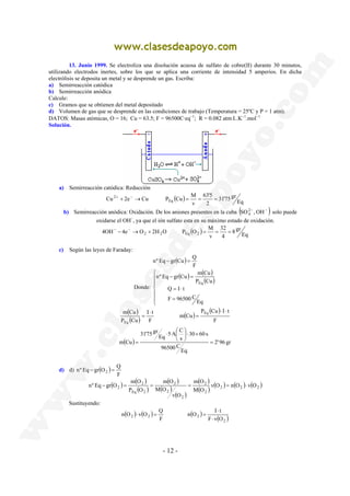 13. Junio 1999. Se electroliza una disolución acuosa de sulfato de cobre(II) durante 30 minutos, 
utilizando electrodos inertes, sobre los que se aplica una corriente de intensidad 5 amperios. En dicha 
electrólisis se deposita un metal y se desprende un gas. Escriba: 
a) Semirreacción catódica 
b) Semirreacción anódica 
Calcule: 
c) Gramos que se obtienen del metal depositado 
d) Volumen de gas que se desprende en las condiciones de trabajo (Temperatura = 25ºC y P = 1 atm). 
DATOS: Masas atómicas, O = 16; Cu = 63.5; F = 96500C·eq−1; R = 0.082 atm·L.K−1.mol−1 
Solución. 
Cu 2e Cu P Cu M Eq 
2+ + − → = = = 
4OH 4e O 2H O P O M − → 2 + 2 Eq 2 = = = − − 
nº Eq − gr Cu = Q 
nº Eq − gr Cu = 
m Cu 
Q = I ⋅ 
t 
m Cu Eq 
Eq 
5 A C Eq 
⋅  
 
m O 
m O 
m O 
nº Eq − gr O = = = = ⋅ 
2 v O n O v O 
n O v O Q 
- 12 - 
a) Semirreacción catódica: Reducción 
31'75 gr 
63'5 
( ) Eq 
2 
v 
b) Semirreacción anódica: Oxidación. De los aniones presentes en la cuba ( ) − − OH , SO24 
solo puede 
oxidarse el OH−, ya que el ión sulfato esta en su máximo estado de oxidación. 
8 gr 
32 
( ) Eq 
4 
v 
c) Según las leyes de Faraday: 
( ) 
F 
Donde: 
( ) ( ) 
( ) 
 
  
 
  
 
= 
P Cu 
Eq 
F 96500 C 
Eq 
( ) 
( ) ( ) 
( ) 
F 
P Cu I t 
m Cu 
I t 
F 
P Cu 
⋅ ⋅ 
= 
⋅ 
= 
 
× ⋅  
( ) 2' 96 gr 
Eq 
96500 C 
30 60 s 
s 
31'75 gr 
m Cu = 
= 
nº Eq gr O Q − 2 = 
d) d) ( ) 
F 
( ) ( ) 
2 
( ) 
( ) 
( ) 
( ) 
( ) 
2 
( ) ( ) ( ) ( ) 2 2 2 
2 
2 
2 
2 
Eq 2 
M O 
v O 
M O 
P O 
Sustituyendo: 
n O I t 
( ) ( ) ( ) 2 2 F 
2 F ⋅ 
v ( O 
) 2 
⋅ 
⋅ = = 
 