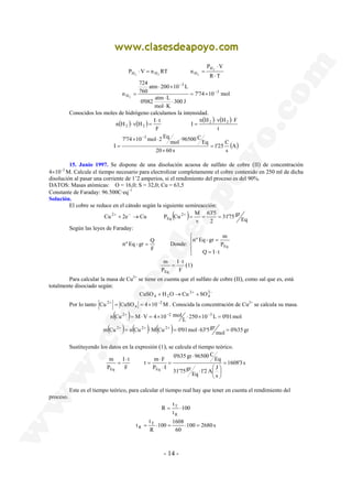 P V n RT n 2 
3 
atm 200 10 L 
724 
⋅ × 
0'082 atm ⋅ 
L 
n H v H I t 2 2 
× ⋅ ⋅ 
Cu 2e Cu P Cu 2 M 
2+ + − → + = = = 
nº Eq - gr = Q Donde: 
I t 
m 
Eq 
2+ = = × − . Conocida la concentración de Cu2+ se calcula su masa. 
( ) L 250 10 L 0'01 mol 
m 
Eq Eq 
t m F 
t 
= T ⋅ 
100 1608 
t T 
R = ⋅ = ⋅ = 
- 14 - 
P V 
R T 
2 2 2 
H 
H H H ⋅ 
⋅ 
⋅ = = 
7'74 10 mol 
300 J 
mol K 
760 
n 3 
H2 
− 
− 
= × 
⋅ 
⋅ 
= 
Conocidos los moles de hidrógeno calculamos la intensidad. 
( ) ( ) ( ) ( ) 
n H v H F 
t 
I 
F 
2 2 
⋅ ⋅ 
= 
⋅ 
⋅ = 
1'25 C 
(A) 
s 
20 60 s 
Eq 
96500 C mol 
7'74 10 mol 2 Eq 
I 
3 
= 
× 
= 
− 
15. Junio 1997. Se dispone de una disolución acuosa de sulfato de cobre (II) de concentración 
4×10−2 M. Calcule el tiempo necesario para electrolizar completamente el cobre contenido en 250 ml de dicha 
disolución al pasar una corriente de 1’2 amperios, si el rendimiento del proceso es del 90%. 
DATOS: Masas atómicas: O = 16,0; S = 32,0; Cu = 63,5 
Constante de Faraday: 96.500C·eq−1 
Solución. 
El cobre se reduce en el cátodo según la siguiente semireacción: 
( ) 63'5 
31'75 gr 
Eq 
2 
v 
Eq 
Según las leyes de Faraday: 
F 
 
 
 
nº Eq - gr = 
m 
Q = I ⋅ 
t 
P 
Eq 
F 
P 
⋅ 
= (1) 
Para calcular la masa de Cu2+ se tiene en cuenta que el sulfato de cobre (II), como sal que es, está 
totalmente disociado según: 
− + + → + 242 
CuSO4 H2O Cu SO 
Por lo tanto Cu CuSO 4 10 2M 
4 
n Cu 2+ = M⋅V = 4×10−2 mol ⋅ × −3 = 
( ) ( ) ( ) mol 0'635 gr 
m Cu 2+ = n Cu 2+ ⋅M Cu 2+ = 0'01 mol ⋅63'5gr = 
Sustituyendo los datos en la expresión (1), se calcula el tiempo teórico. 
1608'3 s 
1'2 A J Eq 
s 
31'75gr 
Eq 
0'635 gr 96500 C 
P I 
I t 
F 
P 
= 
 
 
⋅  
 
⋅ 
= 
⋅ 
⋅ 
= 
⋅ 
= 
Este es el tiempo teórico, para calcular el tiempo real hay que tener en cuenta el rendimiento del 
proceso. 
100 
t 
R 
R 
100 2680 s 
60 
t 
R 
 