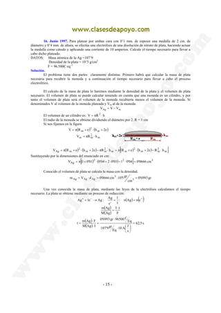 16. Junio 1997. Para platear por ambas cara con 0’1 mm. de espesor una medalla de 2 cm. de 
diámetro y 0’4 mm. de altura, se efectúa una electrólisis de una disolución de nitrato de plata, haciendo actuar 
la medalla como cátodo y aplicando una corriente de 10 amperios. Calcule el tiempo necesario para llevar a 
cabo dicho plateado. 
DATOS: Masa atómica de la Ag =107’9 
V π R e h 2e 
m V d 0'0666 cm 10'5 gr 3 
Ag 1e Ag : Ag- 
m Ag ⋅ 
t m Ag F = 
- 15 - 
Densidad de la plata = 10’5 g/cm3 
F = 96.500C·eq−1 
Solución. 
El problema tiene dos partes claramente distintas. Primero habrá que calcular la masa de plata 
necesaria para recubrir la moneda y a continuación el tiempo necesario para llevar a cabo el proceso 
electrolítico. 
El calculo de la masa de plata lo haremos mediante la densidad de la plata y el volumen de plata 
necesario. El volumen de plata se puede calcular teniendo en cuenta que una moneda es un cilindro, y por 
tanto el volumen de plata será el volumen de la moneda recubierta menos el volumen de la moneda. Si 
denominados V al volumen de la moneda plateada y Vm al de la moneda: 
VAg = V −Vm 
El volumen de un cilindro es: V = πR2 ⋅ h 
El radio de la moneda se obtiene dividiendo el diámetro por 2. R = 1 cm 
Si nos fijamos en la figura 
( ) ( ) 
= + ⋅ + 
m 
2 
m m 
m 
2 
m 
V = πR ⋅ 
h 
( ) 2 
( m ) 2 
[( ) 2 
2 
] m 
m m 
( m ) m 
m 
VAg = π Rm + e ⋅ h + 2e − πR ⋅ h = π R + e ⋅ h + 2e − R ⋅ h 
Sustituyendo por la dimensiones del enunciado en cm: 
[( )2 ( ) 2 ] 3 
VAg = π 1+ 0'01 ⋅ 0'04 + 2⋅0'01 −1 ⋅0'04 = 0'0666 cm 
Conocido el volumen de plata se calcula la masa con la densidad. 
0'6993 gr 
cm 
3 
Ag = Ag ⋅ Ag = ⋅ = 
Una vez conocida la masa de plata, mediante las leyes de la electrólisis calculamos el tiempo 
necesario. La plata se obtiene mediante un proceso de reducción: 
+ + − → = 1 
: n(Ag) = n(e− ) 
1 
e 
( ) 
( ) F 
I t 
M Ag 
= 
( ) 
( ) 62,5 s 
10 A J Eq 
s 
107'9gr 
Eq 
0'6993 gr 96500C 
⋅ 
M Ag I 
 
 
⋅  
 
⋅ 
= 
⋅ 
= 
 