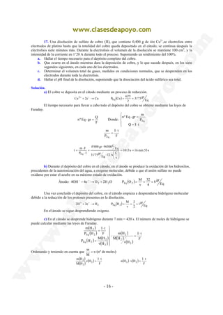17. Una disolución de sulfato de cobre (II), que contiene 0,400 g de ión Cu2+,se electroliza entre 
electrodos de platino hasta que la totalidad del cobre queda depositado en el cátodo; se continua después la 
electrolisis siete minutos más. Durante la electrolisis el volumen de la disolución se mantiene 100 cm3, y la 
intensidad de la corriente en 1’20 A durante todo el proceso. Suponiendo un rendimiento del 100%. 
a. Hallar el tiempo necesario para el depósito completo del cobre. 
b. Que ocurre en el ánodo mientras dura la deposición de cobre, y lo que sucede después, en los siete 
segundos siguientes, en cada uno de los electrodos. 
c. Determinar el volumen total de gases, medidos en condiciones normales, que se desprenden en los 
Cu 2e Cu P Cu 63'5 Eq 
2+ + − → = = 
nº Eq - gr = Q Donde: 
m 
Eq 
1'2 A C Eq 
⋅  
4OH 4e O 2H O P O M − → 2 + 2 Eq 2 = = = − − 
2H 2e H P H M + → 2 Eq 2 = = = + − 
I t 
M H 
2 
 
  
 
m = (nº de moles) 
2 ⋅ 
- 16 - 
electrodos durante toda la electrolisis. 
d. Hallar el pH final de la disolución, suponiendo que la disociación del ácido sulfúrico sea total. 
Solución. 
a) El cobre se deposita en el cátodo mediante un proceso de reducción. 
31'75gr 
( ) Eq 
2 
El tiempo necesario para llevar a cabo todo el depósito del cobre se obtiene mediante las leyes de 
Faraday. 
F 
 
 
 
nº Eq - gr = 
m 
Q = I ⋅ 
t 
P 
Eq 
I t 
F 
P 
⋅ 
= 
1013 s 16 min 53 s 
s 
31'75gr 
Eq 
0'400 gr 96500C 
t m F 
P I 
Eq 
= = 
 
 
 
⋅ 
= 
⋅ 
⋅ 
= 
b) Durante el depósito del cobre en el cátodo, en el ánodo se produce la oxidación de los hidroxilos, 
procedentes de la autoionización del agua, a oxigeno molecular, debido a que el anión sulfato no puede 
oxidarse por estar el azufre en su máximo estado de oxidación. 
8 gr 
32 
Ánodo: ( ) Eq 
4 
v 
Una vez concluido el depósito del cobre, en el cátodo empieza a desprenderse hidrógeno molecular 
debido a la reducción de los protones presentes en la disolución. 
1gr 
2 
( ) Eq 
2 
v 
En el ánodo se sigue desprendiendo oxigeno. 
c) En el cátodo se desprende hidrógeno durante 7 min = 420 s. El número de moles de hidrógeno se 
puede calcular mediante las leyes de Faraday. 
( ) 
( ) 
( ) ( ) 
( ) 
( ) 
( ) 
I t 
( ) F 
m H 
v H 
M H 
: 
v H 
m H 
Eq 2 
P H 
F 
P H 
2 
2 
2 
2 
Eq 2 
2 
⋅ 
= 
  
 
= 
⋅ 
= 
Ordenando y teniendo en cuenta que n 
M 
( ) 
( ) ( ) ( ) ( ) 
n H v H I t 
F 
v H I t 
F 
m H 
M H 
2 2 2 
2 
⋅ = 
⋅ 
= 
 