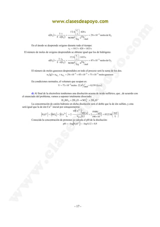 1'2 A C 
 
⋅  
 
n H I t = × − 
( ) 2 ( ) 2'6 10 moles de H 
2 
1'2 A C 
⋅  
 
n O I t = × − 
+ 
65'5 
0'400 
2 
M Cu 
m Cu 
2 
H O = 2SO = 2Cu = 2 ⋅ = − 
3 
- 17 - 
3 
2 
mol 
2Eq Eq 
96500C 
420 s 
s 
F v H 
⋅ 
 
= 
⋅ 
⋅ 
= 
En el ánodo se desprende oxígeno durante todo el tiempo: 
tT = 1013 + 420 = 1433 s 
El número de moles de oxígeno desprendido se obtiene igual que los de hidrógeno. 
( ) 3 
( ) 2 
2 
T 
2 4'5 10 moles de O 
mol 
4Eq Eq 
96500C 
1433 s 
s 
F v O 
⋅ 
 
 
= 
⋅ 
⋅ 
= 
El número de moles gaseosos desprendidos en todo el proceso será la suma de los dos. 
n (g) = n + n = 2'6 × 10 − 3 + 4'5 × 10 − 3 = 7'1 × 10 − 
3 T H2 O2 
moles gaseosos 
En condiciones normales, el volumen que ocupan es: 
mol 0,159 L(c.n.) 
V = 7'1×10−3moles ⋅ 22,4L = 
d) Al final de la electrolisis tendremos una disolución acuosa de ácido sulfúrico, que , de acuerdo con 
el enunciado del problema, vamos a suponer totalmente disociado: 
24 
H 2 SO 4 + 2H − 2 
O→SO + 2H 3 
O+ La concentración de catión hidronio en dicha disolución será el doble que la de ión sulfato, y esta 
será igual que la de ión Cu2+ inicial por estequiometria: ( ) ( ) 
 
0'122 M mol 
=  
 
( ) × 
+ 
+ − + 
L 
100 10 
V L 
d s 
o 
2 
3 4 
Conocida la concentración de protones se calcula el pH de la disolución: pH = −log[H3O+ ]= −log 0,12 = 0,9 
