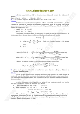 3. Se hace la electrólisis del NaCl en disolución acuosa utilizando la corriente de 5 A durante 30 
minutos: 
Datos: Eº Na+/Na = −2,71 V; Eº Cl2/ 2Cl− = 1,36 V 
a) ¿Qué volúmenes de gases se obtienen en el ánodo y en el cátodo a 1 atm y 25 ºC? 
Solución. 
Por tratarse de una disolución acuosa y tener el sodio un potencial de reducción inferior a −0’41 v 
(Potencial de reducción del hidrogeno en disoluciones neutras) en el cátodo de la cuba se reducirán los 
protones presentes en el medio, debidos a la autoinización del agua, a hidrógeno, en el ánodo se oxidan los 
iones Cl− a cloro molecular (Cl2). 
nº Eq − gr = Q 
m 
= = = = ⋅ Donde n es el número de moles y v la valencia 
n v I t 
n H I t 
⋅ × 
2 2 Re dox 2 = 
n Cl I t 
⋅ × 
2 2 Re dox 2 = 
⋅ 
0'047 mol 0'082 atm L 
V H V Cl n R T 2 2 = 
o 
T = − = − − = − 
- 3 - 
• Cátodo: 2H+ + 2e− →H2 (g) 
• Ánodo: 2Cl − − 2e− →Cl 2 (g) 
El volumen de gases producidos se calculan a partir del número de moles de hidrógeno reducidos en 
el cátodo y el número de moles de cloro oxidados en el ánodo, mediante las leyes de Faraday. 
F 
m 
nº Eq - gr m 
• v n v 
M 
v 
M 
P 
Eq 
redox. 
• Q = I·t 
⋅ 
F 
⋅ = 
5 A 30 60 s 
n H v H I t 
Cátodo: ( ) ( ) ( ) ( ) 0'047 mol 
mol 
2 Eq Eq 
96500 C 
F v H 
F 
2 Re dox 
⋅ 
= 
⋅ 
⋅ 
⇒ = 
⋅ 
⋅ = 
5 A 30 60 s 
n Cl v Cl I t 
Ánodo: ( ) ( ) ( ) ( ) 0'047 mol 
mol 
2 Eq Eq 
96500 C 
F v Cl 
F 
2 Re dox 
⋅ 
= 
⋅ 
⋅ 
⇒ = 
⋅ 
⋅ = 
Conocidos los moles, el volumen se calcula mediante la ecuación de gases ideales. 
( ) ( ) 1,14 L 
1 atm 
298 K 
mol K 
P 
⋅ 
⋅ 
⋅ 
= 
⋅ ⋅ 
= = 
b) ¿Cómo tendría que estar el electrolito en la celda `para que se depositase sodio y qué diferencia de 
potencial habría que aplicar? 
Solución. 
Para que los iones metálicos, cuyos potenciales de reducción sean inferiores a −0’41 v se reduzcan en 
el cátodo de una cuba electrolítica, deberán estar fundidos, nunca en disolución acuosa ya que en este último 
caso se reducirán los protones procedentes de la auto ionización del agua presente en la disolución, antes que 
los iones metálicos. 
La mínima diferencia de potencial que habrá que aplicar, sin tener en cuenta efectos de sobre tensión, 
será igual o mayor que el potencial del proceso en valor absoluto. 
• Cátodo (Reducción). Na + +1e− → Na Eº = −2'71 v 
• Ánodo (Oxidación). 2Cl− − 2e− →Cl2 Eº = 1'36 v 
Reacción total: 2Na + + 2Cl− →2Na + Cl2 
E E Eo 2'41 (1'36) 4'07 v 
Ánodo 
o 
Cátodo 
4’07 v es el mínimo potencial teórico necesario para poder efectuar la electrolisis en condiciones de 
reversibilidad termodinámica, es decir, de forma infinitamente lenta y sin que pase corriente a través de la 
cuba. En la práctica la electrolisis se verifica de una forma irreversible, aplicando entre los electrodos una 
diferencia de potencial algo superior a la teórica. 
 