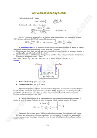 nº Eq gr Al Q 
 
 
m Al = 
100 m m R 
= Re al ⋅ ⇒ = ⋅ = ⋅ = 
R % Re al Teórica 
nº Eq − gr = 
Q 
m 
- 7 - 
Aplicando las leyes de Faraday 
( ) ( ) 
I t 
m Al 
( ) F 
P Al 
F 
Eq 
⋅ 
− = = 
Sustituyendo por los valores y despejando: 
1000 A C 
( ) m(Al) 335'8 gr 
Eq 
96500 C 
3600 s 
s 
Eq 
9 gr 
⋅  
 
= 
Los 335’8 gramos es la masa teórica de aluminio que se podría obtener si el rendimiento fuese del 
100%. Con un rendimiento del 80%, la masa real de aluminio será: 
335'8 80 
m 
( ) 268'6 gr 
100 
100 
m 
Teórica 
9. Septiembre 2000. En la electrólisis de una disolución acuosa de cloruro de potasio se obtiene 
hidróxido de potasio, hidrógeno molecular y cloro molecular. Determine: 
a- El proceso que tiene lugar en cada electrodo, señalando al mismo tiempo su naturaleza anódica o 
catódica. ¿Por qué se forma hidróxido de potasio? 
b- ¿Qué volumen (en L) de hidrógeno y cloro gaseosos, medidos a 0°C y 1 atm, se obtendrán al utilizar una 
corriente de 25 amperios durante 2 horas? 
DATOS:1 F = 96500C·eq−1; R = 0’082 atm·L·mol-1·K-1; Masas atómicas: Cl = 35’5; H = 1 
Solución. 
a. 
• Cátodo (Reducción): 2H+ + 2e− →H2 
• Ánodo (Oxidación): 2Cl− − 2e− →Cl2 
Al eliminarse protones (H+) en la reacción catódica, el equilibrio de ionización del agua se desplaza 
hacia la derecha, aumentando la concentración del oxidrilos (OH−), que junto con los cationes potasio (K+) 
procedentes de la disociación de la sal (KCl), forman una disolución de hidróxido potásico totalmente 
disociada, debido a su fortaleza como base. 
b. Para calcular el volumen de un gas formado en un proceso electrolítico es necesario conocer el 
número de moles formados. El número de moles formados se calcula mediante las leyes de Faraday. 
: n v Q 
F 
v n v 
m 
M 
v 
M 
nº Eq gr m 
P 
F 
Eq 
⋅ = 
 
  
 
  
 
− = = = ⋅ = ⋅ 
La valencia Red-ox, tanto para el hidrógeno molecular como para el cloro molecular, es la misma 
v = 2 (nº de e− que se transfieren en la semirreacción por mol de compuesto formado), Q es la cantidad de 
corriente que atraviesa el sistema, por lo tanto, los moles formado de hidrógeno y cloro molecular también 
será los mismos. 
 
