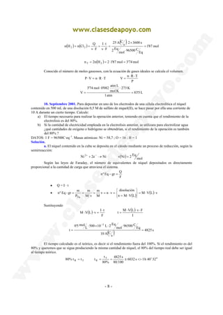 n H n Cl Q I t 
2 2 = 
P V n R T V n R T 
3'74 mol 0'082 atm L 
⋅ ⋅ 
Ni 2+ + 2e− → Ni v Ni = 2 Eq 
nº Eq − gr = Q 
t 
80% t t t T 
R = T R = = ≅ <> ′ ′′ 
- 8 - 
( ) ( ) 
( ) 
1'87 mol 
Eq 
96500 C mol 
2 Eq 
s 2 3600 s 
25 A C 
⋅ 
v F 
v F 
⋅ 
⋅ × 
= 
⋅ 
= 
⋅ 
= = 
n T = 2n(H2 ) = 2⋅1'87 mol = 3'74 mol 
Conocido el número de moles gaseosos, con la ecuación de gases ideales se calcula el volumen. 
⋅ ⋅ 
P 
⋅ = ⋅ ⋅ = 
83'5 L 
1 atm 
273 K 
mol K 
V = 
= 
10. Septiembre 2001. Para depositar en uno de los electrodos de una célula electrolítica el níquel 
contenido en 500 mL de una disolución 0,5 M de sulfato de níquel(II), se hace pasar por ella una corriente de 
10 A durante un cierto tiempo. Calcule: 
a) El tiempo necesario para realizar la operación anterior, teniendo en cuenta que el rendimiento de la 
electrolisis es del 80%. 
b) Si la cantidad de electricidad empleada en la electrolisis anterior, se utilizara para electrolizar agua 
¿qué cantidades de oxígeno e hidrógeno se obtendrían, si el rendimiento de la operación es también 
del 80% ? 
DATOS: 1 F = 96500C·eq−1. Masas atómicas: Ni = 58,7 ; O = 16 ; H = 1 
Solución. 
a. El níquel contenido en la cuba se deposita en el cátodo mediante un proceso de reducción, según la 
semirreacción: 
( ) mol 
Según las leyes de Faraday, el número de equivalentes de níquel depositados es directamente 
proporcional a la cantidad de carga que atraviesa el sistema. 
F 
• Q = I · t 
disolución 
• ( ) M V(L) v 
n M V L 
m 
v n v 
M 
m 
M v 
nº Eq - gr m 
P 
Eq 
= ⋅ ⋅ 
   
   
= ⋅ 
= = = = ⋅ = 
Sustituyendo 
( ) ( ) 
t M V L v F 
I 
M V L v I t 
F 
⋅ ⋅ ⋅ 
= 
⋅ 
⋅ ⋅ = 
( ) 4825 s 
s 
10 A C 
Eq 
96500 C mol 
500 10 L 2 Eq L 
0'5 mol 
t 
3 
= 
⋅ × ⋅ ⋅ 
= 
− 
El tiempo calculado es el teórico, es decir si el rendimiento fuera del 100%. Si el rendimiento es del 
80% y queremos que se sigua produciendo la misma cantidad de níquel, el 80% del tiempo real debe ser igual 
al tiempo teórico. 
6032 s 1 h 40 32 
4825 s 
80 100 
80% 
 