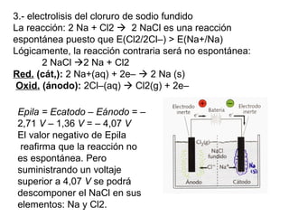 3.- electrolisis del cloruro de sodio fundido La reacción: 2 Na + Cl2     2 NaCl es una reacción espontánea puesto que E(Cl2/2Cl–) > E(Na+/Na)  Lógicamente, la reacción contraria será no espontánea:   2 NaCl   2 Na + Cl2   Red.  (cát,):  2 Na+(aq) + 2e–    2 Na (s) Oxid.  (ánodo):  2Cl–(aq)    Cl2(g) + 2e–  Epila = Ecatodo – Eánodo  = –2,71  V  – 1,36  V  = – 4,07  V El valor negativo de Epila  reafirma que la reacción no es espontánea. Pero suministrando un voltaje superior a 4,07  V  se podrá descomponer el NaCl en sus elementos: Na y Cl2. 
