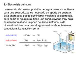 2.- Electrolisis del agua
La reacción de descomposición del agua no es espontánea:
para que se produzca es necesario un aporte de energía.
Esta energía se puede suministrar mediante la electrolisis,
pero como el agua pura tiene una conductividad muy baja
es necesario añadir un poco de ácido sulfúrico o de
hidróxido sódico para que el agua sea lo suficientemente
conductora. La reacción sería
 