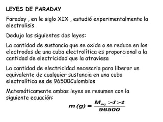 LEYES DE FARADAY
Faraday , en le siglo XIX , estudió experimentalmente la
electrolisis
Dedujo las siguientes dos leyes:
La cantidad de sustancia que se oxida o se reduce en los
electrodos de una cuba electrolítica es proporcional a la
cantidad de electricidad que la atraviesa
La cantidad de electricidad necesaria para liberar un
equivalente de cualquier sustancia en una cuba
electrolítica es de 96500Culombios
Matemáticamente ambas leyes se resumen con la
siguiente ecuación:
                                   Meq × ×
                                        I t
                         m (g) =
                                     96500
 