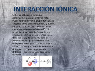 Se lleva a cabo entre iones, por
consiguiente con carga eléctrica neta.
Pueden participar tanto grupos funcionales
cargados como iones inorgánicos, y puedes
ser tanto de atracción, si lo iones tienen
cargas opuestas como de repulsión, si
presentan igual carga. La fuerza de una
interacción de tipo electroestático viene
dada por la Ley de Coulomb, pero el
parámetro que aquí nos interesa es la
energía necesaria para romper un enlace
iónico, o la energía necesaria para acercar
dos grupos con igual carga hasta la
distancia r . Esta energía viene dada por la
expresión:
 
