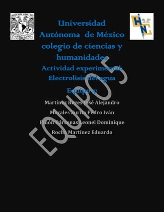 Universidad
Autónoma de México
colegio de ciencias y
humanidades
Actividad experimental:
Electrolisis del agua
Equipo 5:
Martínez Reyes José Alejandro
Morales Zurita Pedro Iván
Piñón Bárcenas Leonel Dominique
Rocha Martínez Eduardo

 