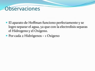 Observaciones
 El aparato de Hoffman funciono perfectamente y se

logro separar el agua, ya que con la electrolisis separas
el Hidrogeno y el Oxígeno.
 Por cada 2 Hidrógenos – 1 Oxígeno

 