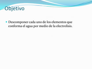 Objetivo
 Descomponer cada uno de los elementos que

conforma el agua por medio de la electrolisis.

 
