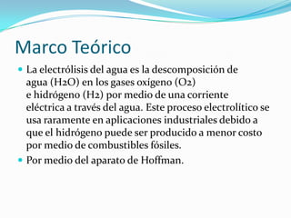 Marco Teórico
 La electrólisis del agua es la descomposición de

agua (H2O) en los gases oxígeno (O2)
e hidrógeno (H2) por medio de una corriente
eléctrica a través del agua. Este proceso electrolítico se
usa raramente en aplicaciones industriales debido a
que el hidrógeno puede ser producido a menor costo
por medio de combustibles fósiles.
 Por medio del aparato de Hoffman.

 