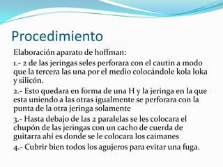 Procedimiento
Elaboración aparato de hoffman:
1.- 2 de las jeringas seles perforara con el cautín a modo
que la tercera las una por el medio colocándole kola loka
y silicón.
2.- Esto quedara en forma de una H y la jeringa en la que
esta uniendo a las otras igualmente se perforara con la
punta de la otra jeringa solamente
3.- Hasta debajo de las 2 paralelas se les colocara el
chupón de las jeringas con un cacho de cuerda de
guitarra ahí es donde se le colocara los caimanes
4.- Cubrir bien todos los agujeros para evitar una fuga.

 