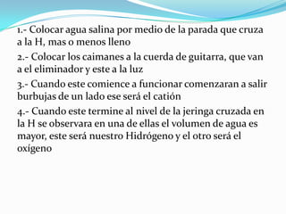 1.- Colocar agua salina por medio de la parada que cruza
a la H, mas o menos lleno
2.- Colocar los caimanes a la cuerda de guitarra, que van
a el eliminador y este a la luz
3.- Cuando este comience a funcionar comenzaran a salir
burbujas de un lado ese será el catión
4.- Cuando este termine al nivel de la jeringa cruzada en
la H se observara en una de ellas el volumen de agua es
mayor, este será nuestro Hidrógeno y el otro será el
oxígeno

 