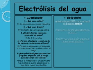 Electrólisis del agua
 Cuestionario:
1.- ¿Qué es un catión?
R= Un electrodo con carga negativa
2.- ¿Qué es un ánodo?
R=Un electrodo con carga positiva
3.-¿Cuánto tiempo tardan en
separarse los gases?
R=De 8-10 minutos
4.-¿Por qué el oxígeno reacciona de
tal forma al contacto con el fuego?
R=Porque el oxígeno es considerado
un comburente que ayuda a avivar el
fuego
5.-¿Por qué el hidrógeno produce una
pequeña explosión con el fuego
cuando entran en contacto?
Porque el hidrógeno es un gas mucho
más explosivo que la gasolina por lo
que tiene mayor combustión
 Bibliografía:
quimica.laguia2000.com/concept
os-basicos/catodo
http://www.electrolysiswebsite.co.
uk/con...
http://www.eis.uva.es/~qgintro/n
omen/tutorial-09.html
 