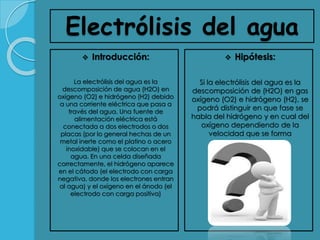 Electrólisis del agua
 Introducción:
La electrólisis del agua es la
descomposición de agua (H2O) en
oxígeno (O2) e hidrógeno (H2) debido
a una corriente eléctrica que pasa a
través del agua. Una fuente de
alimentación eléctrica está
conectada a dos electrodos o dos
placas (por lo general hechas de un
metal inerte como el platino o acero
inoxidable) que se colocan en el
agua. En una celda diseñada
correctamente, el hidrógeno aparece
en el cátodo (el electrodo con carga
negativa, donde los electrones entran
al agua) y el oxígeno en el ánodo (el
electrodo con carga positiva)
 Hipótesis:
Si la electrólisis del agua es la
descomposición de (H2O) en gas
oxígeno (O2) e hidrógeno (H2), se
podrá distinguir en que fase se
habla del hidrógeno y en cual del
oxígeno dependiendo de la
velocidad que se forma
 