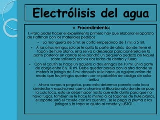 Electrólisis del agua
 Procedimiento:
1.-Para poder hacer el experimento primero hay que elaborar el aparato
de Hoffman con los materiales pedidos
• La manguera de 5 ml. se corta empezando de 1 ml. a 5 ml.
• A las otras jeringas solo se le quita la parte de atrás donde tiene el
tapón de hule plano, esta se va a despegar para ponérsela en la
parte posterior en donde se le pondrá un pequeño pedazo de Níquel
sobre saliendo por los dos lados de dentro y fuera
• Con el cautín se hace un agujero a dos jeringas de 10 ml. En la parte
de abajo entre 8 y 10 ml. Debe quedar pareja con la otra donde se
meterá la jeringa de 5 ml; después se le hace un agujero arriba de
modo que las jeringas queden con el pabellón de código de color
arriba
• Ahora vamos a pegarlas, para esto debemos ponerle cola loca
alrededor y espolvorear como churrero el Bicarbonato donde se puso
la cola loca, esto se debe hacer hasta que este durito para que no
haya fugas, también se le hace lo mismo a los tapones de hule planos,
el soporte será el casete con las cuentas , se le pega la pluma a las
jeringas y la tapa se ajusta al casete y ¡LISTO!
 