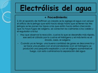 Electrólisis del agua
 Procedimiento:
2.-En el aparato de Hoffman ya creado se le agrega el agua con sal por
el orificio de la jeringa que está hacia abajo hasta que se llenen las tres
jeringas se les ponen las tapas a las que están hacia arriba checando
que no haya fugas de oxígeno, se conectan los caimanes a los cables y
el regulador a la luz
• Hay que observar la reacción, cual es la que se desarrolla más rápido,
ese será el cátodo por lo cual es el hidrógeno y el más lento es el
ánodo, osea, el oxígeno
• Cuando ya se tenga una buena cantidad de gases se desconecta y
se hace una prueba con el encendedores (con el hidrógeno se
producirá una pequeña explosión y con el oxígeno aumentará el
fuego, con esto culminamos la separación del agua
 