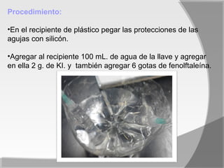 Procedimiento:

•En el recipiente de plástico pegar las protecciones de las
agujas con silicón.

•Agregar al recipiente 100 mL. de agua de la llave y agregar
en ella 2 g. de KI. y también agregar 6 gotas de fenolftaleína.
 