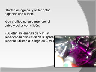 •Cortar las agujas y sellar estos
espacios con silicón.

•Los grafitos se sujetaran con el
cable y sellar con silicón.

• Sujetar las jeringas de 5 ml. y
llenar con la disolución de KI (para
llenarlas utilizar la jeringa de 3 ml.).
 
