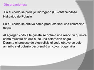 Observaciones:

En el ánodo se produjo Hidrogeno (H2) obteniéndose
Hidróxido de Potasio

En el ánodo se obtuvo como producto final una coloración
negra

Al agregar Yodo a la galleta se obtuvo una reacción química
como muestra de ella hubo una coloración negra
Durante el proceso de electrolisis el yodo obtuvo un color
amarillo y el potasio desprendió un color buganvilia
 