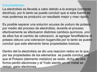 Conclusiones:
La electrolisis es llevada a cabo debido a la energía (corriente
eléctrica), por lo tanto se puede concluir que si esta fuente es
mas poderosa se producirá un resultado mejor y mas rápido.

Es posible separar una solución acuosa de yoduro de potasio
por medio del proceso de electrolisis, durante el proceso
efectivamente se efectuaron distintos cambios químicos, uno
de ellos fue el cambio de coloración, al agregar fenolftaleína el
potasio obtuvo una coloración buganvilia por lo tanto se puede
concluir que este elemento tiene propiedades básicas.

Dentro del la electrolisis se dio una reacción redox en la que,
por las propiedades de los elementos se puede concluir con
que el Potasio (elemento metálico) se oxido, dicho de otra
forma perdió electrones y el Yodo siendo un no metal se
redujo, gano electrones
 