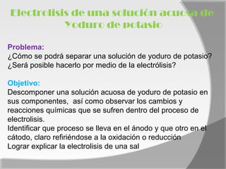 Electrolisis de una solución acuosa de
           Yoduro de potasio

Problema:
¿Cómo se podrá separar una solución de yoduro de potasio?
¿Será posible hacerlo por medio de la electrólisis?

Objetivo:
Descomponer una solución acuosa de yoduro de potasio en
sus componentes, así como observar los cambios y
reacciones químicas que se sufren dentro del proceso de
electrolisis.
Identificar que proceso se lleva en el ánodo y que otro en el
cátodo, claro refiriéndose a la oxidación o reducción
Lograr explicar la electrolisis de una sal
 