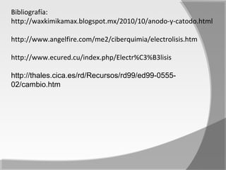 Bibliografía:
http://waxkimikamax.blogspot.mx/2010/10/anodo-y-catodo.html

http://www.angelfire.com/me2/ciberquimia/electrolisis.htm

http://www.ecured.cu/index.php/Electr%C3%B3lisis

http://thales.cica.es/rd/Recursos/rd99/ed99-0555-
02/cambio.htm
 