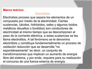Marco teórico:
                           Electrólisis
Electrolisis proceso que separa los elementos de un
compuesto por medio de la electricidad. Ciertas
sustancias, (ácidos, hidróxidos, sales y algunos óxidos
metálicos disueltos o fundidos) son conductores de
electricidad al mismo tiempo que se descomponen al
paso de la corriente eléctrica, a estas sustancias se les
llama electrolitos. A tal fenómeno se le denomina
electrólisis y constituye fundamentalmente un proceso de
oxidación reducción que se desarrolla "no
espontáneamente" es decir, un conjunto de
transformaciones que implican un aumento de energía
libre del sistema, y por ende, requiere para su realización
el concurso de una fuerza externa de energía.
 