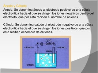 Ánodo y Cátodo
Ánodo: Se denomina ánodo al electrodo positivo de una célula
electrolítica hacia el que se dirigen los iones negativos dentro del
electrolito, que por esto reciben el nombre de aniones.

Cátodo: Se denomina cátodo al electrodo negativo de una célula
electrolítica hacia el que se dirigen los iones positivos, que por
esto reciben el nombre de cationes.
 