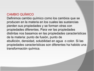 CAMBIO QUÍMICO
Definimos cambio químico como los cambios que se
producen en la materia en los cuales las sustancias
pierden sus propiedades y se forman otras con
propiedades diferentes. Para ver las propiedades
distintas nos basamos en las propiedades características
de la materia: punto de fusión, punto de
ebullición, densidad, solubilidad en agua o color. Si las
propiedades características son diferentes ha habido una
transformación química.
 