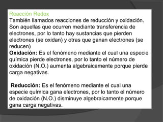 Reacción Redox
También llamados reacciones de reducción y oxidación.
Son aquellas que ocurren mediante transferencia de
electrones, por lo tanto hay sustancias que pierden
electrones (se oxidan) y otras que ganan electrones (se
reducen)
Oxidación: Es el fenómeno mediante el cual una especie
química pierde electrones, por lo tanto el número de
oxidación (N.O.) aumenta algebraicamente porque pierde
carga negativas.

 Reducción: Es el fenómeno mediante el cual una
especie química gana electrones, por lo tanto el número
de oxidación (N.O.) disminuye algebraicamente porque
gana carga negativas.
 