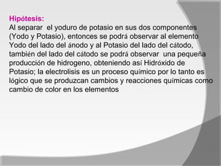 Hipótesis:
Al separar el yoduro de potasio en sus dos componentes
(Yodo y Potasio), entonces se podrá observar al elemento
Yodo del lado del ánodo y al Potasio del lado del cátodo,
también del lado del cátodo se podrá observar una pequeña
producción de hidrogeno, obteniendo así Hidróxido de
Potasio; la electrolisis es un proceso químico por lo tanto es
lógico que se produzcan cambios y reacciones químicas como
cambio de color en los elementos.
 