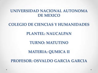 UNIVERSIDAD NACIONAL AUTONOMA
DE MEXICO
COLEGIO DE CIENCIAS Y HUMANIDADES
PLANTEL: NAUCALPAN
TURNO: MATUTINO
MATERIA: QUMICA II
PROFESOR: OSVALDO GARCIA GARCIA
 