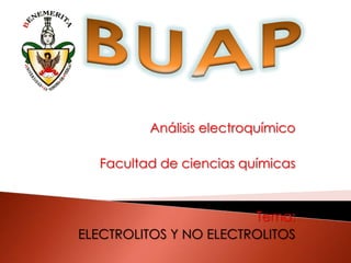 BUAP Análisis electroquímico Facultad de ciencias químicas Tema: ELECTROLITOS Y NO ELECTROLITOS 