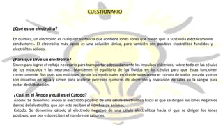 CUESTIONARIO
¿Qué es un electrolito?
En química, un electrolito es cualquier sustancia que contiene iones libres que hacen que la sustancia eléctricamente
conductores. El electrolito más típico es una solución iónica, pero también son posibles electrólitos fundidos y
electrólitos sólidos.
¿Para qué sirve un electrolito?
Sirven para lograr el voltaje necesario para transportar adecuadamente los impulsos eléctricos, sobre todo en las células
de los músculos y las neuronas. Mantienen el equilibrio de los fluidos en las células para que éstas funcionen
correctamente. Sus usos son múltiples, desde los medicinales en donde sales como el cloruro de sodio, potasio y otros
son disueltos en agua y sirven para acelerar procesos químicos de absorción y nivelación de sales en la sangre para
evitar deshidratación.
¿Cuál es el Ánodo y cuál es el Cátodo?
Ánodo: Se denomina ánodo al electrodo positivo de una célula electrolítica hacia el que se dirigen los iones negativos
dentro del electrolito, que por esto reciben el nombre de aniones.
Cátodo: Se denomina cátodo al electrodo negativo de una célula electrolítica hacia el que se dirigen los iones
positivos, que por esto reciben el nombre de cationes.
 